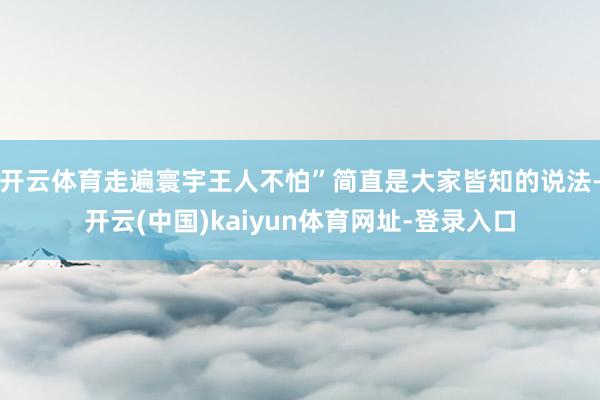 开云体育走遍寰宇王人不怕”简直是大家皆知的说法-开云(中国)kaiyun体育网址-登录入口