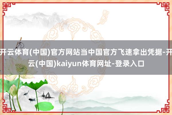 开云体育(中国)官方网站当中国官方飞速拿出凭据-开云(中国)kaiyun体育网址-登录入口