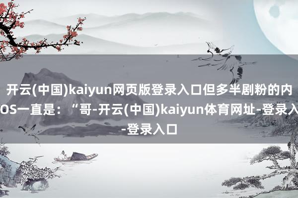 开云(中国)kaiyun网页版登录入口但多半剧粉的内心OS一直是:“哥-开云(中国)kaiyun体育网址-登录入口