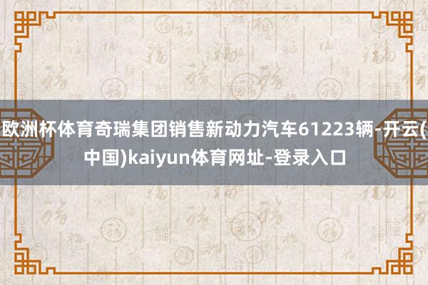 欧洲杯体育奇瑞集团销售新动力汽车61223辆-开云(中国)kaiyun体育网址-登录入口
